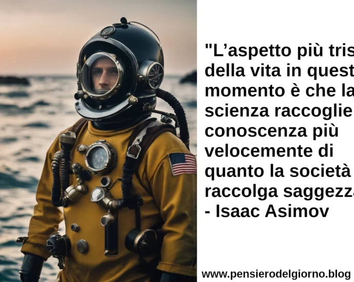 Citazione L’aspetto più triste della vita in questo momento è che la scienza raccoglie conoscenza più velocemente di quanto la società raccolga saggezza. Isaac Asimov