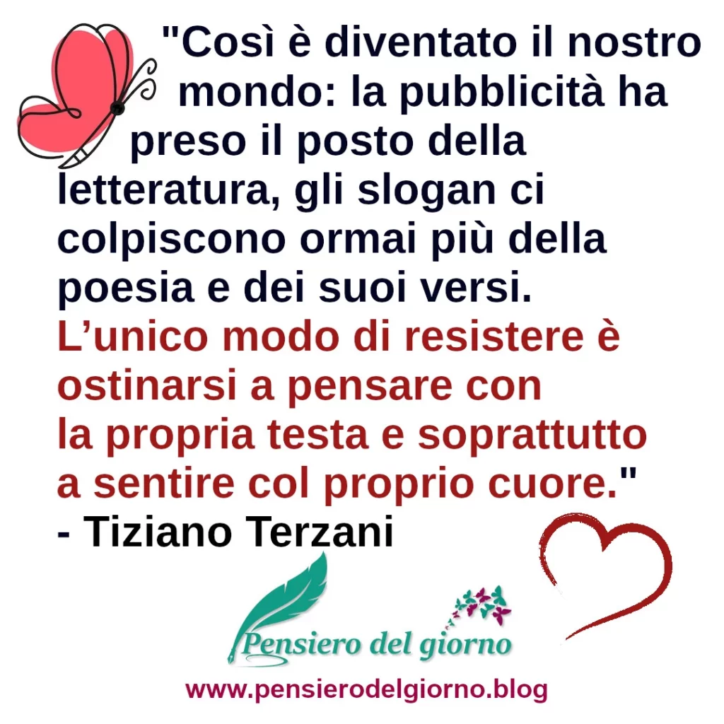 Citazione L’unico modo di resistere è ostinarsi a pensare con la propria testa e soprattutto a sentire col proprio cuore Terzani