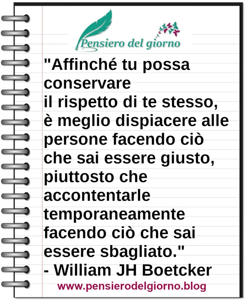 Frase di oggi Affinché tu possa conservare il rispetto di te stesso, è meglio dispiacere alle persone facendo ciò che sai essere giusto Boetcker