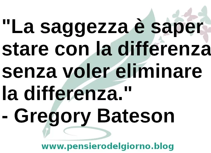 La saggezza è saper stare con la differenza senza voler eliminare la differenza. Gregory Bateson